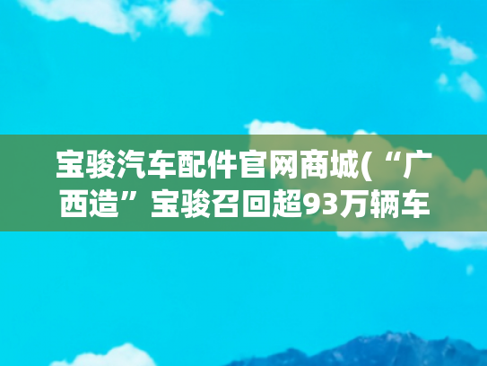 宝骏汽车配件官网商城(“广西造”宝骏召回超93万辆车！油箱通气胶管存在缺陷)