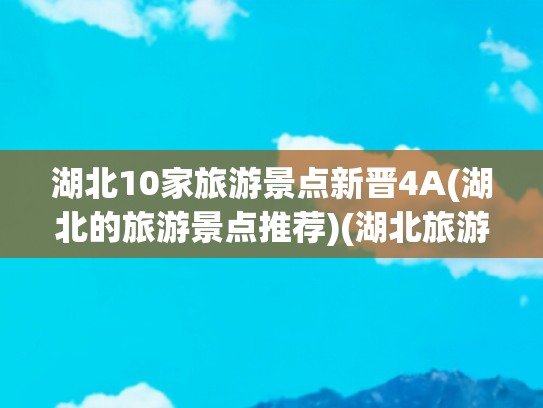 湖北10家旅游景点新晋4A(湖北的旅游景点推荐)(湖北旅游十大必去景点推荐)