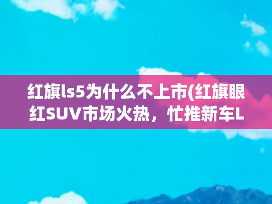 红旗ls5为什么不上市(红旗眼红SUV市场火热，忙推新车LS5?其实蓄谋已久了！)