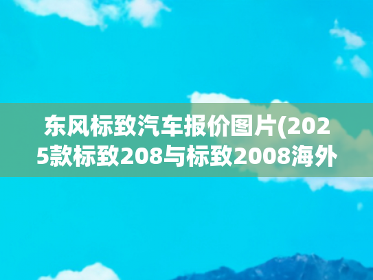 东风标致汽车报价图片(2025款标致208与标致2008海外上市 新增这些配置 这价格你买吗？)