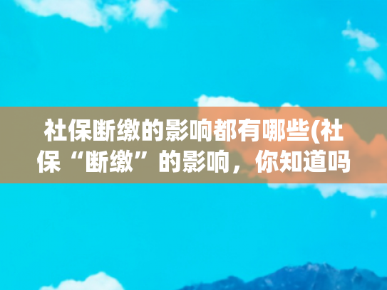 社保断缴的影响都有哪些(社保“断缴”的影响，你知道吗？)