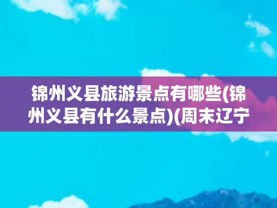 锦州义县旅游景点有哪些(锦州义县有什么景点)(周末辽宁义县4个自驾游小众景点攻略推荐)