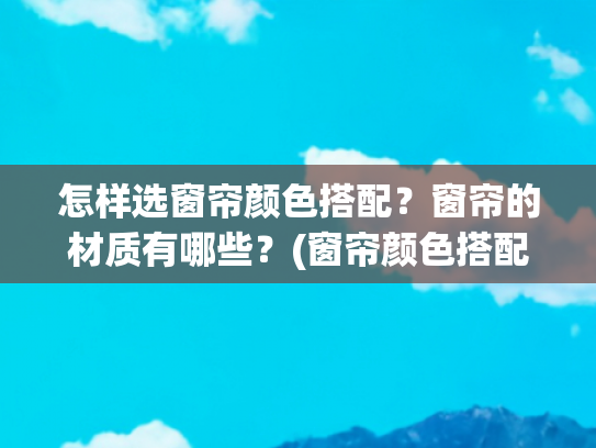 怎样选窗帘颜色搭配？窗帘的材质有哪些？(窗帘颜色搭配的8大秘诀，这样搭好看又高级！)