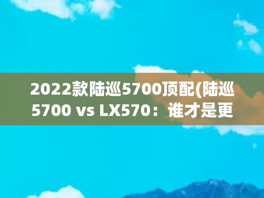2022款陆巡5700顶配(陆巡5700 vs LX570：谁才是更值得拥有的豪华全能SUV？)