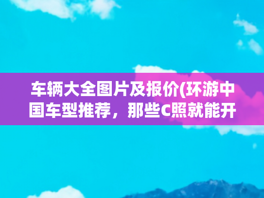 车辆大全图片及报价(环游中国车型推荐，那些C照就能开的房车)