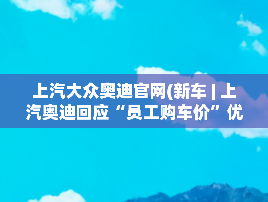 上汽大众奥迪官网(新车 | 上汽奥迪回应“员工购车价”优惠，价格属实，但不对外销售)