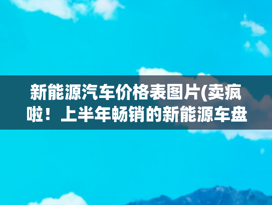 新能源汽车价格表图片(卖疯啦！上半年畅销的新能源车盘点，买车记得看看，几万元就可以)