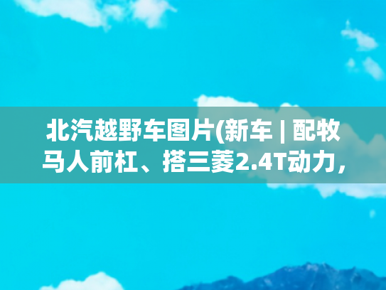 北汽越野车图片(新车 | 配牧马人前杠、搭三菱2.4T动力，BJ 212越野版还有啥是国产？)