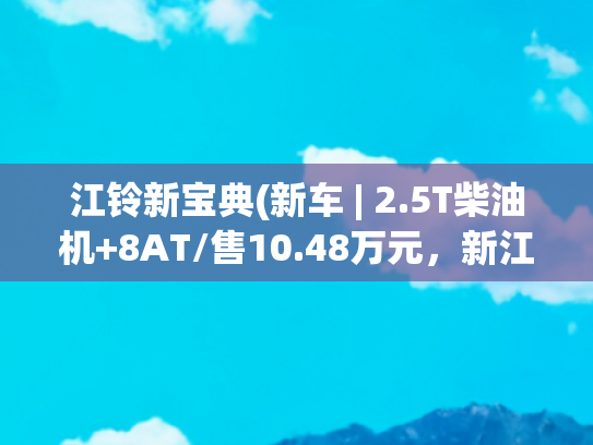 江铃新宝典(新车 | 2.5T柴油机+8AT/售10.48万元，新江铃宝典两驱短轴版到店)
