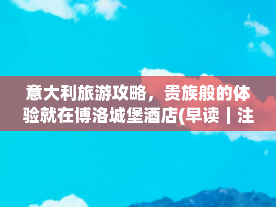 意大利旅游攻略，贵族般的体验就在博洛城堡酒店(早读｜注意，大到暴雨！“暴力梅”周日来袭)