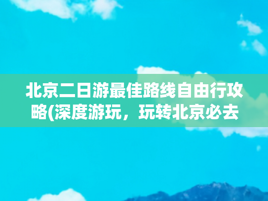 北京二日游最佳路线自由行攻略(深度游玩，玩转北京必去景点)(2025带爸妈游北京全攻略：舒适不累，圆梦之旅超省心！)