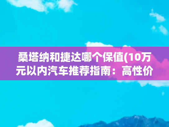 桑塔纳和捷达哪个保值(10万元以内汽车推荐指南：高性价比车型全解析)