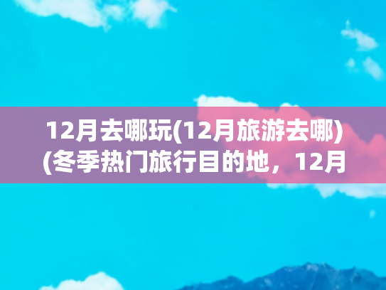12月去哪玩(12月旅游去哪)(冬季热门旅行目的地，12月-2月，最适合去的10个地方)