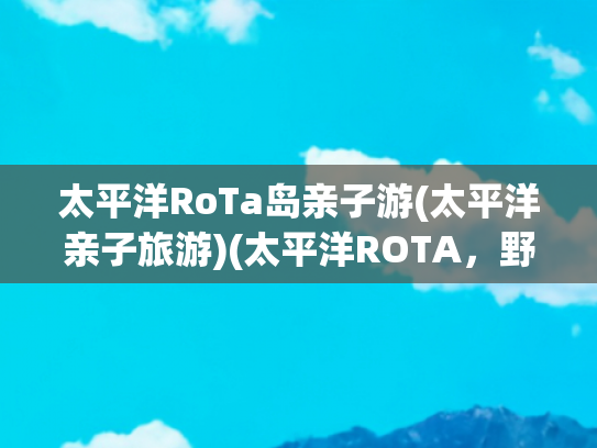 太平洋RoTa岛亲子游(太平洋亲子旅游)(太平洋ROTA，野外深度体验海岛游)