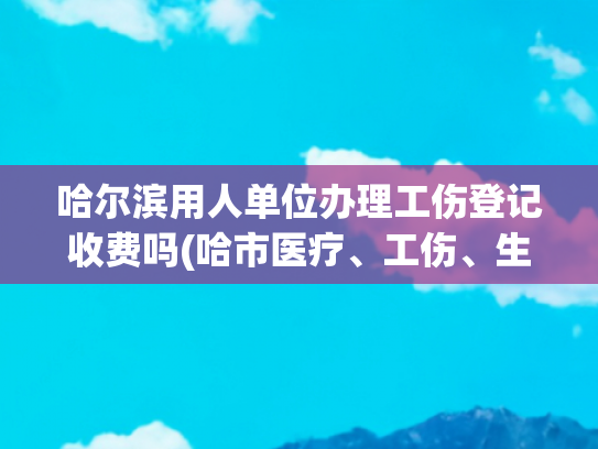 哈尔滨用人单位办理工伤登记收费吗(哈市医疗、工伤、生育保险全面推进网上办公|居民医保可在社区“一站式”办理)