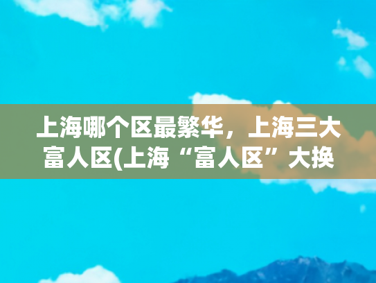 上海哪个区最繁华，上海三大富人区(上海“富人区”大换血！有钱的上海人，基本上都住这)