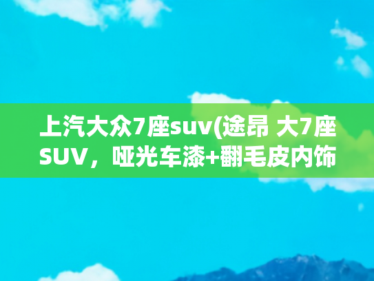 上汽大众7座suv(途昂 大7座SUV，哑光车漆+翻毛皮内饰，百公里才8个多油！)