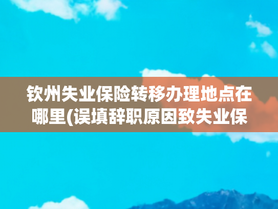 钦州失业保险转移办理地点在哪里(误填辞职原因致失业保险金申领受阻，怎么办?)