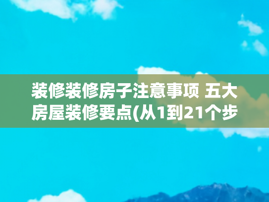 装修装修房子注意事项 五大房屋装修要点(从1到21个步骤， 超详细装修顺序及核心要点，避免返工踩坑)