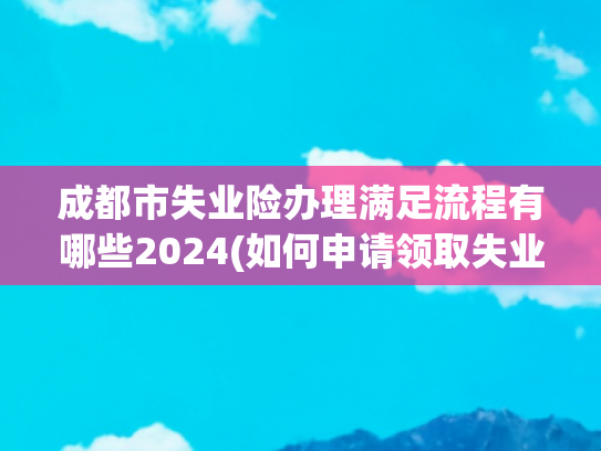 成都市失业险办理满足流程有哪些2024(如何申请领取失业保险金：从失业登记到到账的完整流程)