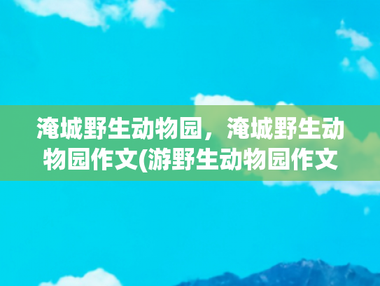 淹城野生动物园，淹城野生动物园作文(游野生动物园作文（精选50篇）)
