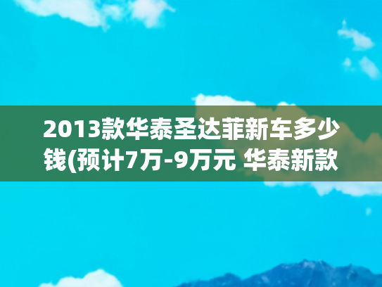 2013款华泰圣达菲新车多少钱(预计7万-9万元 华泰新款圣达菲或7月上市)