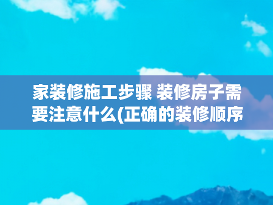 家装修施工步骤 装修房子需要注意什么(正确的装修顺序是什么？新房装修的步骤及基本流程，照着做准没错)