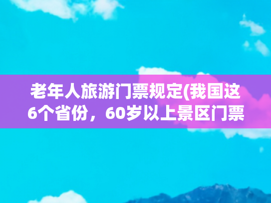 老年人旅游门票规定(我国这6个省份，60岁以上景区门票全免！退休后就去旅游)