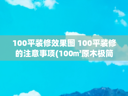 100平装修效果图 100平装修的注意事项(100㎡原木极简，不大但干净温馨)