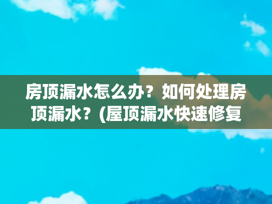 房顶漏水怎么办？如何处理房顶漏水？(屋顶漏水快速修复指南：三步轻松搞定，告别烦恼！)