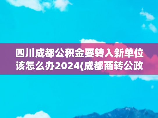 四川成都公积金要转入新单位该怎么办2024(成都商转公政策有效期是多久？回复来了)
