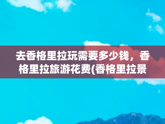 去香格里拉玩需要多少钱，香格里拉旅游花费(香格里拉景点真实测评这些地方超值得去🏔️)