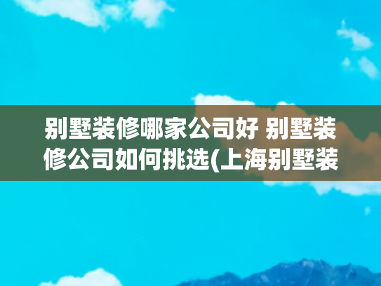 别墅装修哪家公司好 别墅装修公司如何挑选(上海别墅装修哪家好？最新口碑Top5装修公司榜单权威揭晓！)