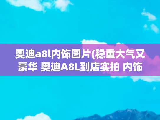 奥迪a8l内饰图片(稳重大气又豪华 奥迪A8L到店实拍 内饰科技感十足)