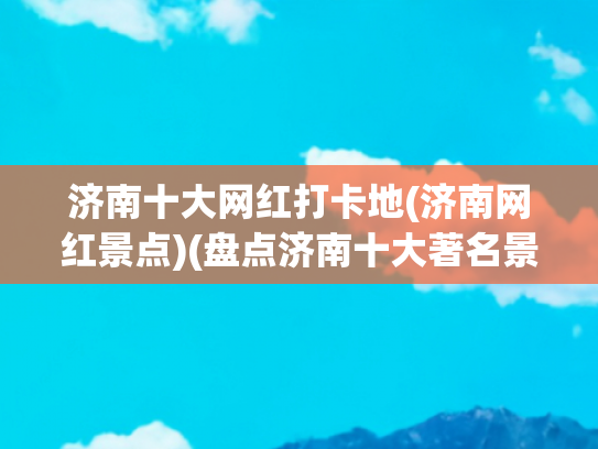 济南十大网红打卡地(济南网红景点)(盘点济南十大著名景点，看看你知道几个？抓紧收藏备用吧)
