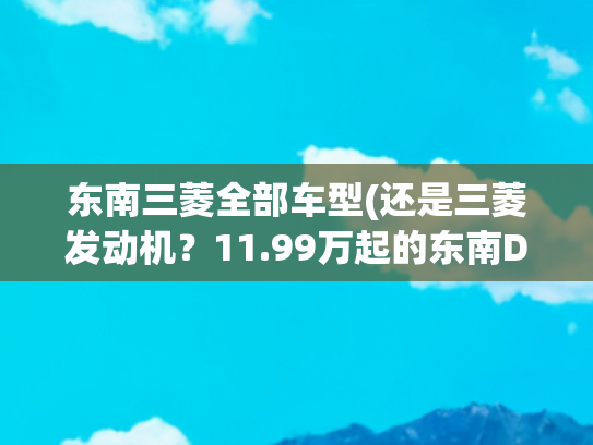 东南三菱全部车型(还是三菱发动机？11.99万起的东南DX7星跃能买？)