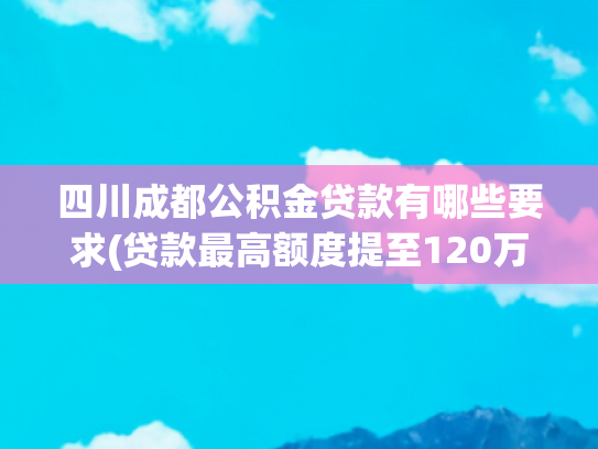 四川成都公积金贷款有哪些要求(贷款最高额度提至120万元！成都住房公积金发布五项重要支持政策)