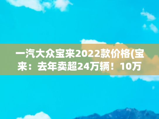 一汽大众宝来2022款价格(宝来：去年卖超24万辆！10万级德系家轿标杆出新款，不比轩逸香？)