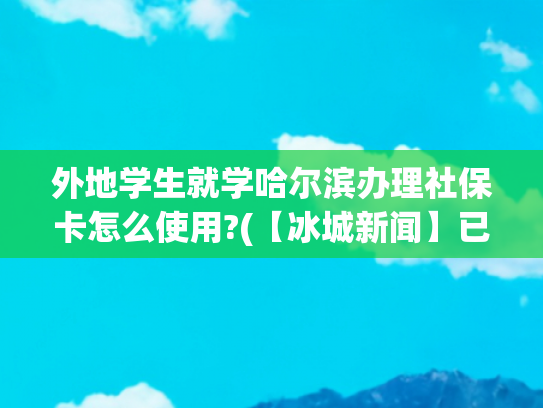 外地学生就学哈尔滨办理社保卡怎么使用?(【冰城新闻】已办社保卡的省内学生来哈上大学无需换新丨 大学生医保卡可享啥待遇，这里有)