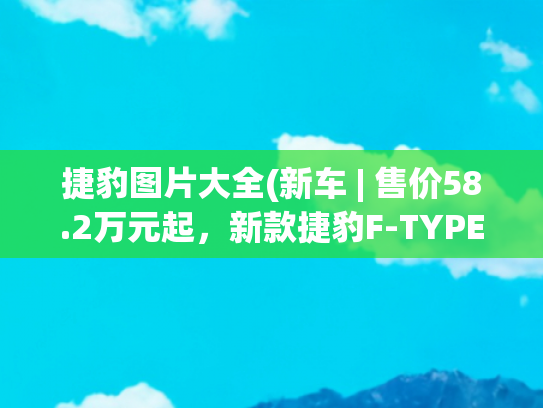 捷豹图片大全(新车 | 售价58.2万元起，新款捷豹F-TYPE亮相天津车展，增新配色)