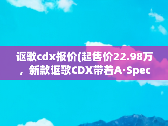 讴歌cdx报价(起售价22.98万，新款讴歌CDX带着A·Spec运动款来咯)