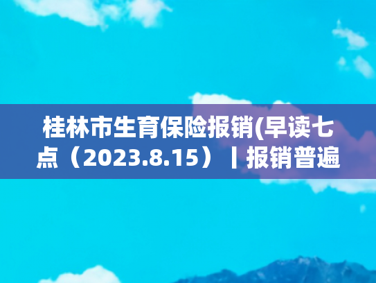 桂林市生育保险报销(早读七点（2023.8.15）丨报销普遍提高！广西最新职工生育险规定，生三孩享158天生育津贴)