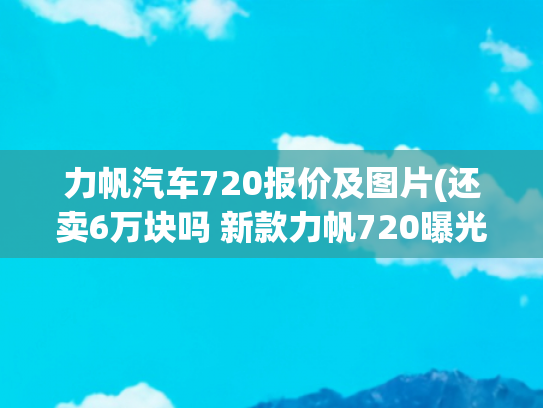 力帆汽车720报价及图片(还卖6万块吗 新款力帆720曝光)