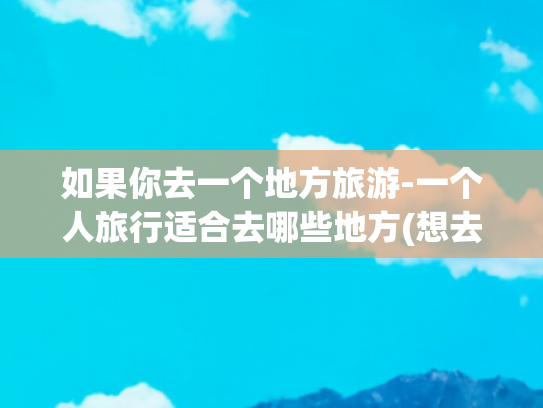 如果你去一个地方旅游-一个人旅行适合去哪些地方(想去的地方，一个人也可以出发，适合一个人旅行散心的9个地方)