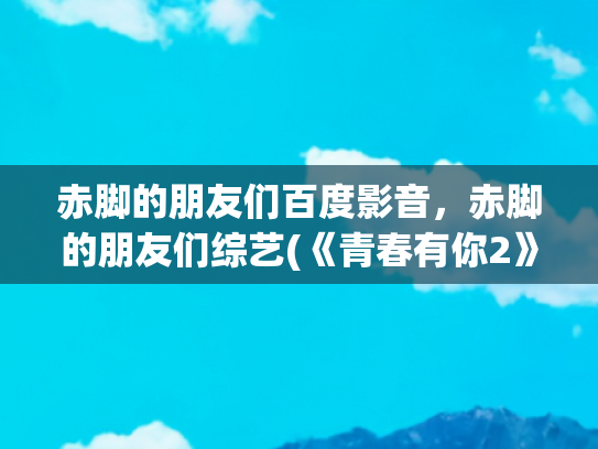赤脚的朋友们百度影音，赤脚的朋友们综艺(《青春有你2》虞书欣获外号“虞贵妃”赤脚上台引期待)
