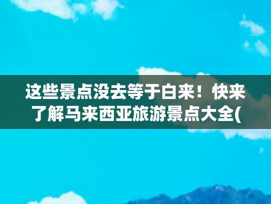 这些景点没去等于白来！快来了解马来西亚旅游景点大全(马来西亚旅前十景点旅游攻略！)