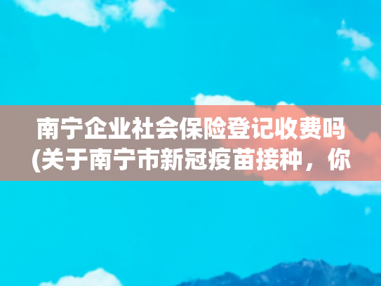 南宁企业社会保险登记收费吗(关于南宁市新冠疫苗接种，你想知道的问题都在这儿)