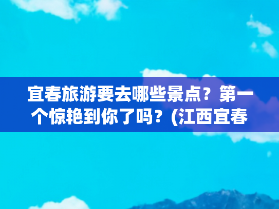宜春旅游要去哪些景点？第一个惊艳到你了吗？(江西宜春旅游攻略，宜春必去的景点推荐,看看你去过几个？附路线)