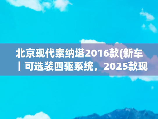北京现代索纳塔2016款(新车｜可选装四驱系统，2025款现代索纳塔海外上市，约合19万元起)