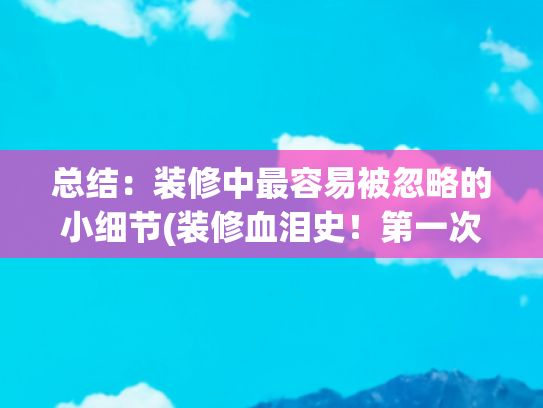 总结：装修中最容易被忽略的小细节(装修血泪史！第一次装修必看的8个易忽略细节，踩坑后悔半年)